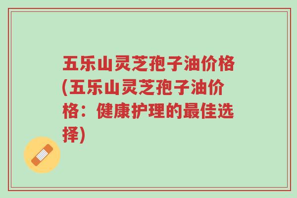 五乐山灵芝孢子油价格(五乐山灵芝孢子油价格:健康护理的最佳选择)-第1张图片-超越 五乐山灵芝孢子油价格(五乐山灵芝孢子油价格:健康护理的最佳选择)-第1张图片-超越