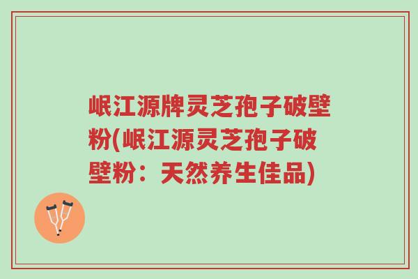 岷江源牌灵芝孢子破壁粉(岷江源灵芝孢子破壁粉：天然养生佳品)-第1张图片-超越