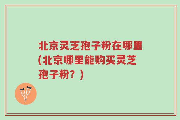 北京灵芝孢子粉在哪里(北京哪里能购买灵芝孢子粉?)-第1张图片-超越 北京灵芝孢子粉在哪里(北京哪里能购买灵芝孢子粉?)-第1张图片-超越