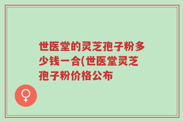 世医堂的灵芝孢子粉多少钱一合(世医堂灵芝孢子粉价格公布-第1张图片-超越 世医堂的灵芝孢子粉多少钱一合(世医堂灵芝孢子粉价格公布-第1张图片-超越