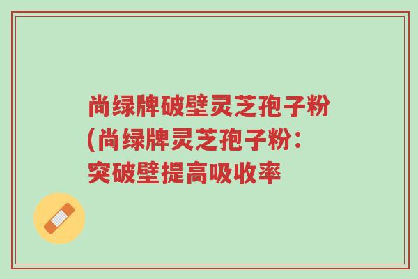 尚绿牌破壁灵芝孢子粉(尚绿牌灵芝孢子粉:突破壁提高吸收率-第1张图片-超越 尚绿牌破壁灵芝孢子粉(尚绿牌灵芝孢子粉:突破壁提高吸收率-第1张图片-超越