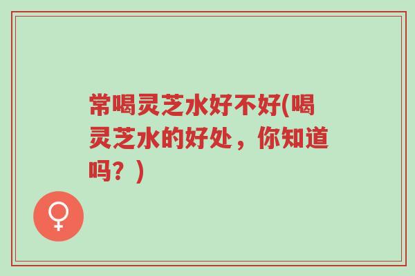 常喝灵芝水好不好(喝灵芝水的好处,你知道吗?)-第1张图片-超越 常喝灵芝水好不好(喝灵芝水的好处,你知道吗?)-第1张图片-超越