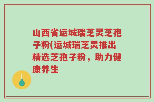 山西省运城瑞芝灵芝孢子粉(运城瑞芝灵推出精选芝孢子粉,助力健康养生-第1张图片-超越 山西省运城瑞芝灵芝孢子粉(运城瑞芝灵推出精选芝孢子粉,助力健康养生-第1张图片-超越