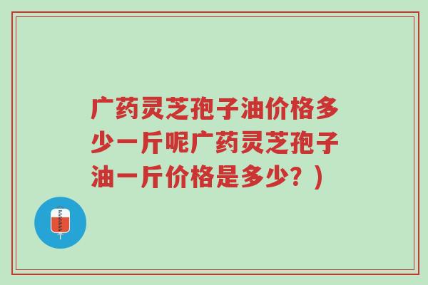 广药灵芝孢子油价格多少一斤呢广药灵芝孢子油一斤价格是多少?)-第1张图片-超越 广药灵芝孢子油价格多少一斤呢广药灵芝孢子油一斤价格是多少?)-第1张图片-超越