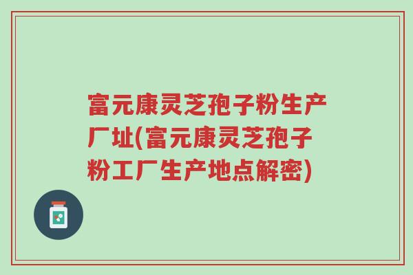 富元康灵芝孢子粉生产厂址(富元康灵芝孢子粉工厂生产地点解密)-第1张图片-超越