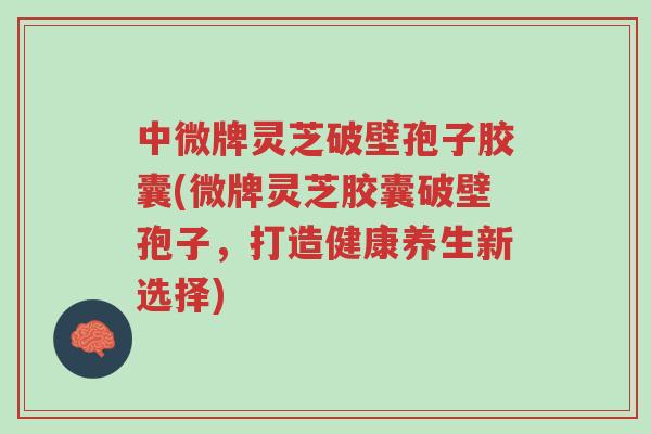中微牌灵芝破壁孢子胶囊(微牌灵芝胶囊破壁孢子,打造健康养生新选择)-第1张图片-超越 中微牌灵芝破壁孢子胶囊(微牌灵芝胶囊破壁孢子,打造健康养生新选择)-第1张图片-超越