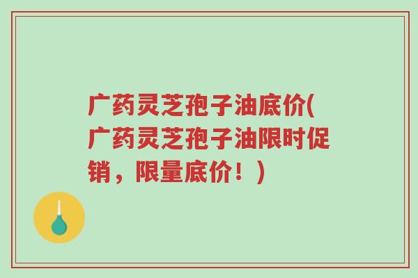 广药灵芝孢子油底价(广药灵芝孢子油限时促销，限量底价！)-第1张图片-超越