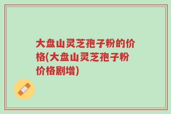 大盘山灵芝孢子粉的价格(大盘山灵芝孢子粉价格剧增)-第1张图片-超越 大盘山灵芝孢子粉的价格(大盘山灵芝孢子粉价格剧增)-第1张图片-超越