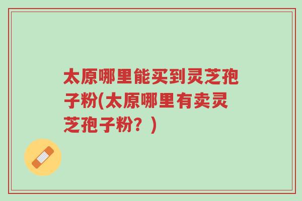 太原哪里能买到灵芝孢子粉(太原哪里有卖灵芝孢子粉?)-第1张图片-超越 太原哪里能买到灵芝孢子粉(太原哪里有卖灵芝孢子粉?)-第1张图片-超越
