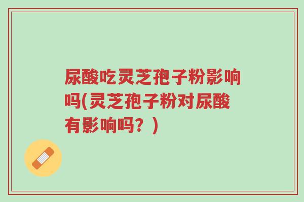 尿酸吃灵芝孢子粉影响吗(灵芝孢子粉对尿酸有影响吗？)-第1张图片-超越