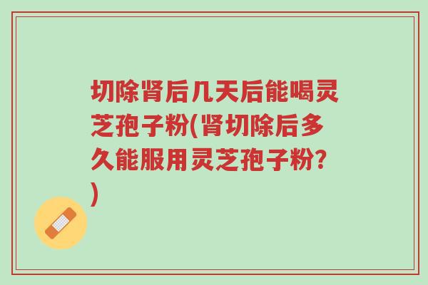切除肾后几天后能喝灵芝孢子粉(肾切除后多久能服用灵芝孢子粉?)-第1张图片-超越 切除肾后几天后能喝灵芝孢子粉(肾切除后多久能服用灵芝孢子粉?)-第1张图片-超越