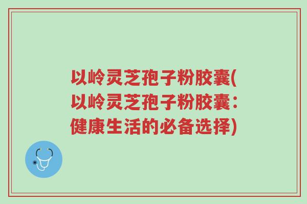以岭灵芝孢子粉胶囊(以岭灵芝孢子粉胶囊:健康生活的必备选择)-第1张图片-超越 以岭灵芝孢子粉胶囊(以岭灵芝孢子粉胶囊:健康生活的必备选择)-第1张图片-超越