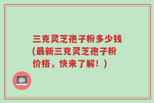 三克灵芝孢子粉多少钱(最新三克灵芝孢子粉价格,快来了解!)-第1张图片-超越 三克灵芝孢子粉多少钱(最新三克灵芝孢子粉价格,快来了解!)-第1张图片-超越