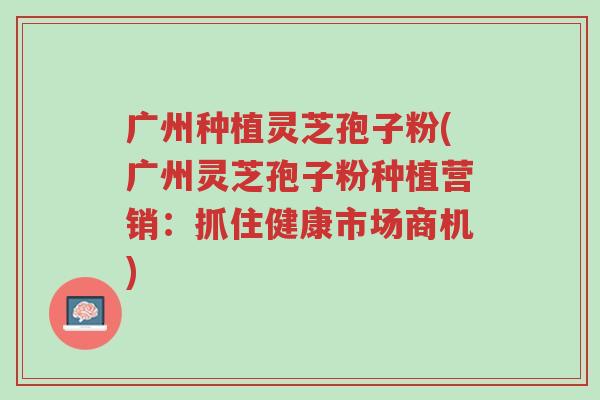 广州种植灵芝孢子粉(广州灵芝孢子粉种植营销:抓住健康市场商机)-第1张图片-超越 广州种植灵芝孢子粉(广州灵芝孢子粉种植营销:抓住健康市场商机)-第1张图片-超越