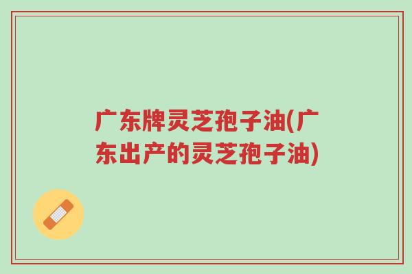 广东牌灵芝孢子油(广东出产的灵芝孢子油)-第1张图片-超越 广东牌灵芝孢子油(广东出产的灵芝孢子油)-第1张图片-超越
