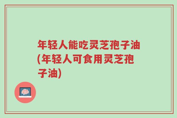 年轻人能吃灵芝孢子油(年轻人可食用灵芝孢子油)-第1张图片-超越 年轻人能吃灵芝孢子油(年轻人可食用灵芝孢子油)-第1张图片-超越