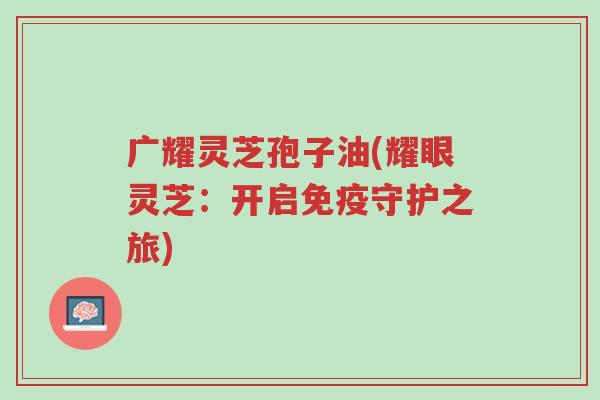 广耀灵芝孢子油(耀眼灵芝:开启免疫守护之旅)-第1张图片-超越 广耀灵芝孢子油(耀眼灵芝:开启免疫守护之旅)-第1张图片-超越