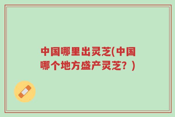 中国哪里出灵芝(中国哪个地方盛产灵芝？)-第1张图片-超越