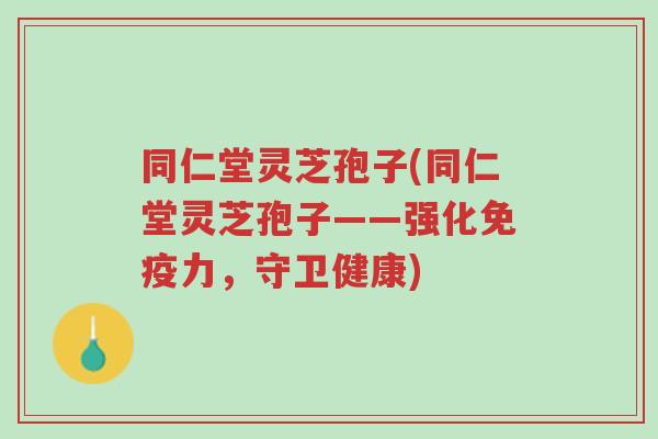 同仁堂灵芝孢子(同仁堂灵芝孢子——强化免疫力，守卫健康)-第1张图片-超越