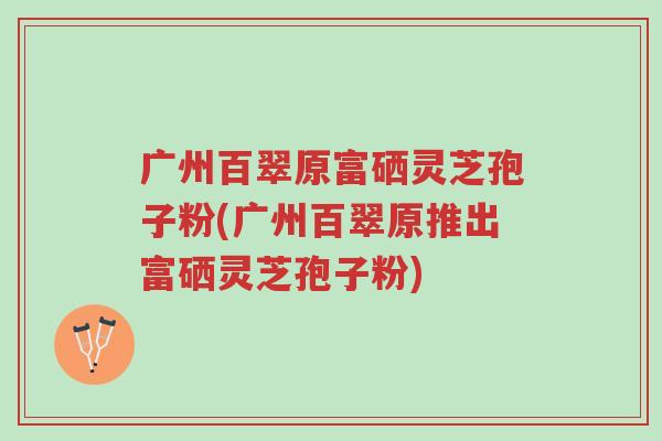 广州百翠原富硒灵芝孢子粉(广州百翠原推出富硒灵芝孢子粉)-第1张图片-超越