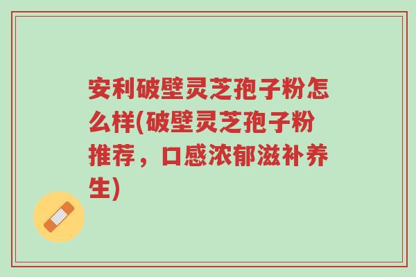 安利破壁灵芝孢子粉怎么样(破壁灵芝孢子粉推荐，口感浓郁滋补养生)-第1张图片-超越