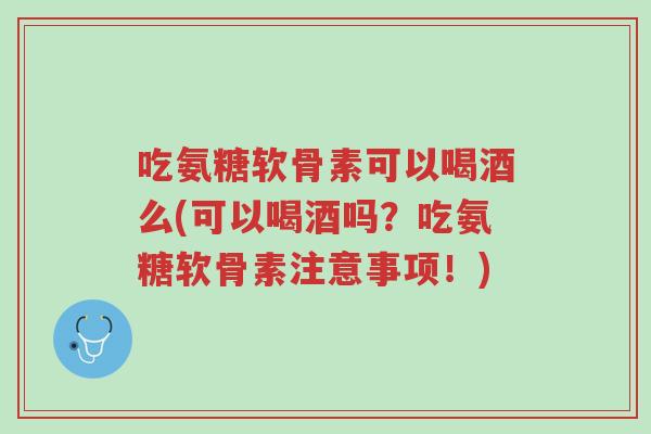 吃氨糖软骨素可以喝酒么(可以喝酒吗?吃氨糖软骨素注意事项!)-第1张图片-超越 吃氨糖软骨素可以喝酒么(可以喝酒吗?吃氨糖软骨素注意事项!)-第1张图片-超越