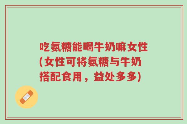吃氨糖能喝牛奶嘛女性(女性可将氨糖与牛奶搭配食用，益处多多)-第1张图片-超越
