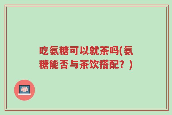 吃氨糖可以就茶吗(氨糖能否与茶饮搭配?)-第1张图片-超越 吃氨糖可以就茶吗(氨糖能否与茶饮搭配?)-第1张图片-超越