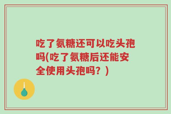 吃了氨糖还可以吃头孢吗(吃了氨糖后还能安全使用头孢吗?)-第1张图片-超越 吃了氨糖还可以吃头孢吗(吃了氨糖后还能安全使用头孢吗?)-第1张图片-超越
