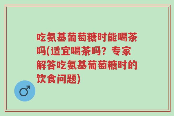 吃氨基葡萄糖时能喝茶吗(适宜喝茶吗?专家解答吃氨基葡萄糖时的饮食问题)-第1张图片-超越 吃氨基葡萄糖时能喝茶吗(适宜喝茶吗?专家解答吃氨基葡萄糖时的饮食问题)-第1张图片-超越