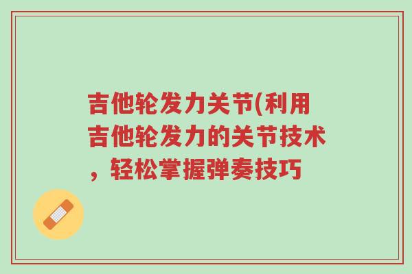 吉他轮发力关节(利用吉他轮发力的关节技术,轻松掌握弹奏技巧-第1张图片-超越 吉他轮发力关节(利用吉他轮发力的关节技术,轻松掌握弹奏技巧-第1张图片-超越