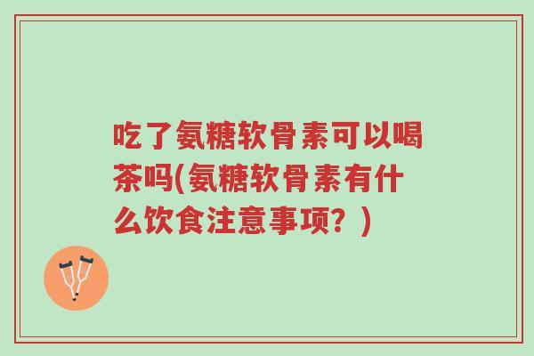 吃了氨糖软骨素可以喝茶吗(氨糖软骨素有什么饮食注意事项?)-第1张图片-超越 吃了氨糖软骨素可以喝茶吗(氨糖软骨素有什么饮食注意事项?)-第1张图片-超越