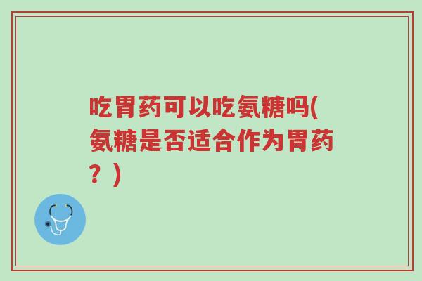 吃胃药可以吃氨糖吗(氨糖是否适合作为胃药?)-第1张图片-超越 吃胃药可以吃氨糖吗(氨糖是否适合作为胃药?)-第1张图片-超越