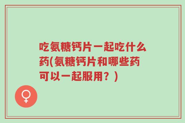 吃氨糖钙片一起吃什么药(氨糖钙片和哪些药可以一起服用？)-第1张图片-超越