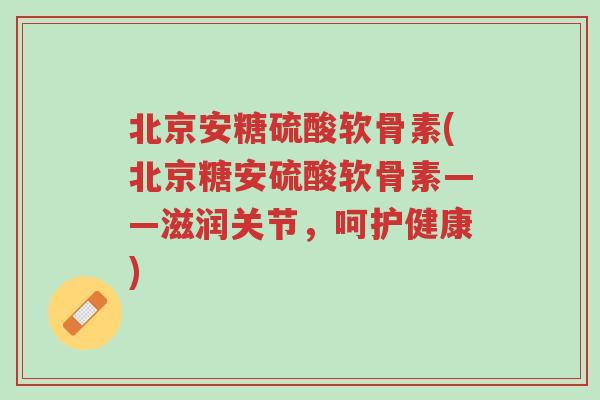 北京安糖硫酸软骨素(北京糖安硫酸软骨素——滋润关节，呵护健康)-第1张图片-超越
