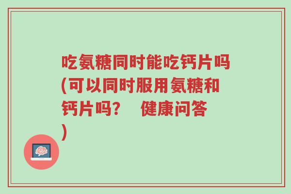 吃氨糖同时能吃钙片吗(可以同时服用氨糖和钙片吗？  健康问答)-第1张图片-超越