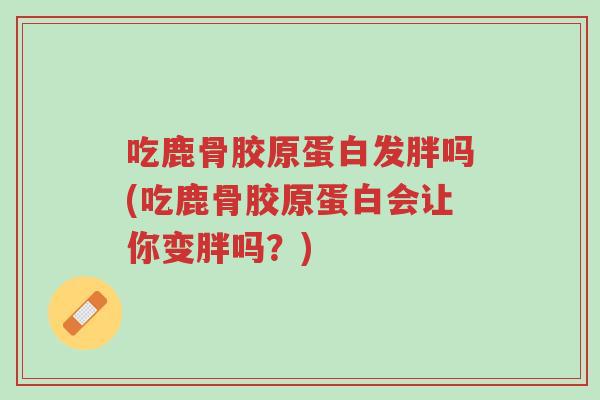 吃鹿骨胶原蛋白发胖吗(吃鹿骨胶原蛋白会让你变胖吗?)-第1张图片-超越 吃鹿骨胶原蛋白发胖吗(吃鹿骨胶原蛋白会让你变胖吗?)-第1张图片-超越