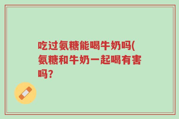 吃过氨糖能喝牛奶吗(氨糖和牛奶一起喝有害吗?-第1张图片-超越 吃过氨糖能喝牛奶吗(氨糖和牛奶一起喝有害吗?-第1张图片-超越