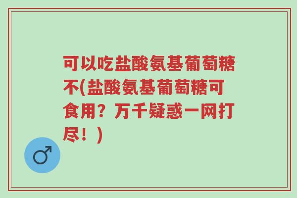 可以吃盐酸氨基葡萄糖不(盐酸氨基葡萄糖可食用？万千疑惑一网打尽！)-第1张图片-超越
