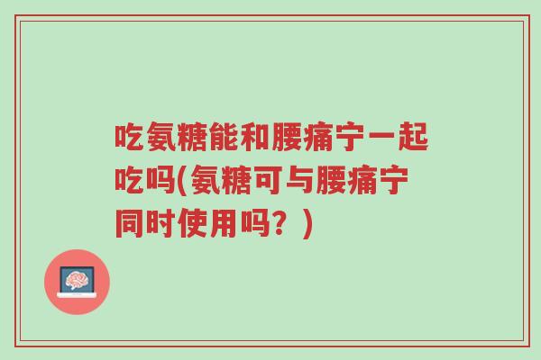 吃氨糖能和腰痛宁一起吃吗(氨糖可与腰痛宁同时使用吗?)-第1张图片-超越 吃氨糖能和腰痛宁一起吃吗(氨糖可与腰痛宁同时使用吗?)-第1张图片-超越