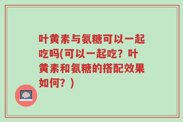 叶黄素与氨糖可以一起吃吗(可以一起吃?叶黄素和氨糖的搭配效果如何?)-第1张图片-超越 叶黄素与氨糖可以一起吃吗(可以一起吃?叶黄素和氨糖的搭配效果如何?)-第1张图片-超越