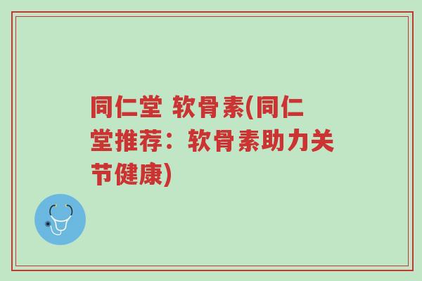 同仁堂 软骨素(同仁堂推荐：软骨素助力关节健康)-第1张图片-超越