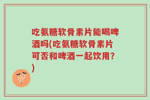 吃氨糖软骨素片能喝啤酒吗(吃氨糖软骨素片可否和啤酒一起饮用？)-第1张图片-超越