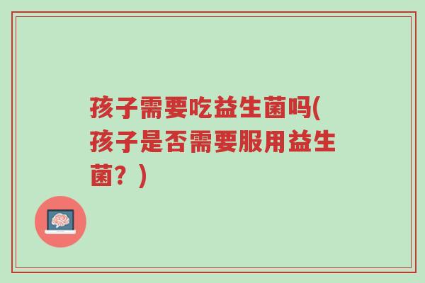 孩子需要吃益生菌吗(孩子是否需要服用益生菌?)-第1张图片-超越 孩子需要吃益生菌吗(孩子是否需要服用益生菌?)-第1张图片-超越
