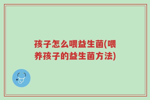 孩子怎么喂益生菌(喂养孩子的益生菌方法)-第1张图片-超越 孩子怎么喂益生菌(喂养孩子的益生菌方法)-第1张图片-超越