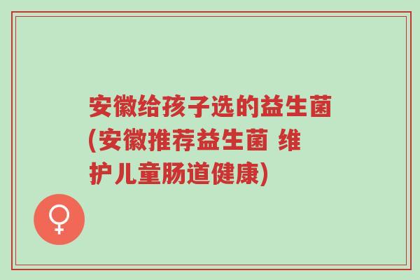 安徽给孩子选的益生菌(安徽推荐益生菌 维护儿童肠道健康)-第1张图片-超越