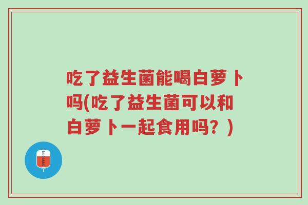 吃了益生菌能喝白萝卜吗(吃了益生菌可以和白萝卜一起食用吗?)-第1张图片-超越 吃了益生菌能喝白萝卜吗(吃了益生菌可以和白萝卜一起食用吗?)-第1张图片-超越