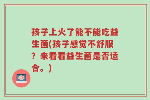 孩子上火了能不能吃益生菌(孩子感觉不舒服?来看看益生菌是否适合。)-第1张图片-超越 孩子上火了能不能吃益生菌(孩子感觉不舒服?来看看益生菌是否适合。)-第1张图片-超越