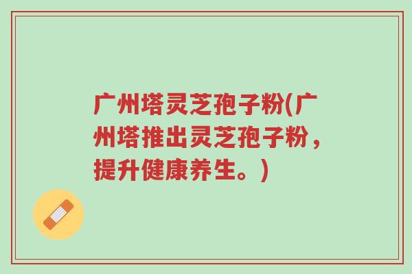 广州塔灵芝孢子粉(广州塔推出灵芝孢子粉,提升健康养生。)-第1张图片-超越 广州塔灵芝孢子粉(广州塔推出灵芝孢子粉,提升健康养生。)-第1张图片-超越