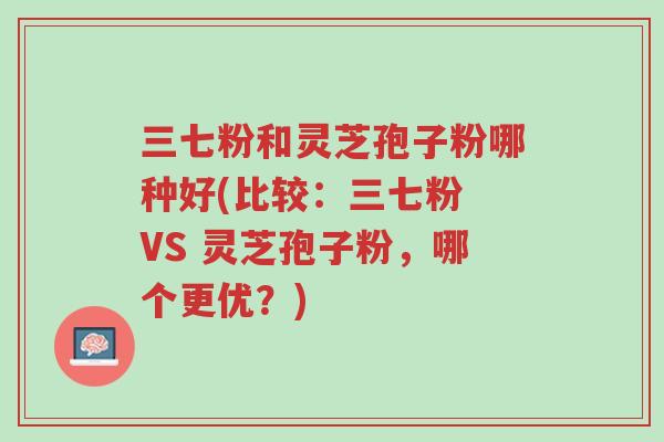 三七粉和灵芝孢子粉哪种好(比较:三七粉 VS 灵芝孢子粉,哪个更优?)-第1张图片-超越 三七粉和灵芝孢子粉哪种好(比较:三七粉 VS 灵芝孢子粉,哪个更优?)-第1张图片-超越